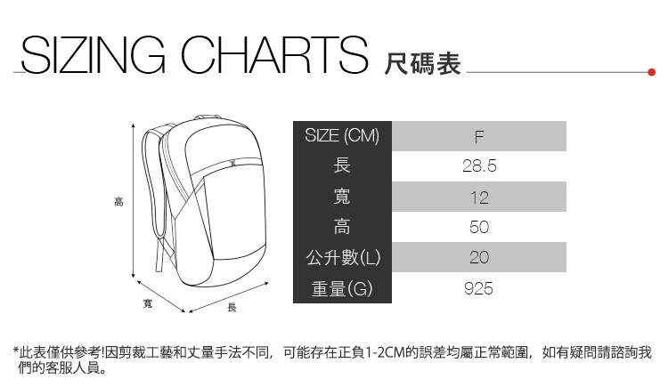 SIZING CHARTS 尺碼表寬SIZE (CM)F長28.5寬12高50公升數(L)20重量(G)925*此表僅供參考!因剪裁工藝和丈量手法不同,可能存在正負1-2CM的誤差均屬正常範圍,如有疑問請諮詢我們的客服人員。